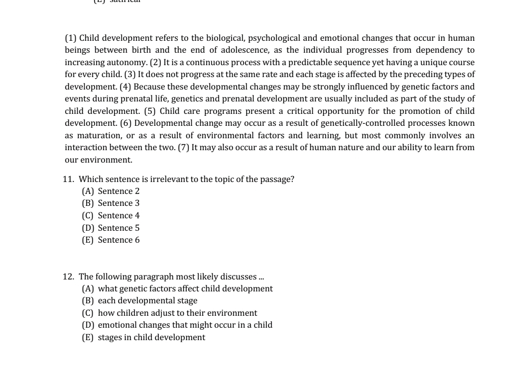 (1) Child development refers to the biological, psychological and emotional changes that occur in human
beings between birth and the end of adolescence, as the individual progresses from dependency to
increasing autonomy. (2) It is a continuous process with a predictable sequence yet having a unique course
for every child. (3) It does not progress at the same rate and each stage is affected by the preceding types of
development. (4) Because these developmental changes may be strongly influenced by genetic factors and
events during prenatal life, genetics and prenatal development are usually included as part of the study of
child development. (5) Child care programs present a critical opportunity for the promotion of child
development. (6) Developmental change may occur as a result of genetically-controlled processes known
as maturation, or as a result of environmental factors and learning, but most commonly involves an
interaction between the two. (7) It may also occur as a result of human nature and our ability to learn from
our environment.
11. Which sentence is irrelevant to the topic of the passage?
(A) Sentence 2
(B) Sentence 3
(C) Sentence 4
(D) Sentence 5
(E) Sentence 6
12. The following paragraph most likely discusses ...
(A) what genetic factors affect child development
(B) each developmental stage
(C) how children adjust to their environment
(D) emotional changes that might occur in a child
(E) stages in child development