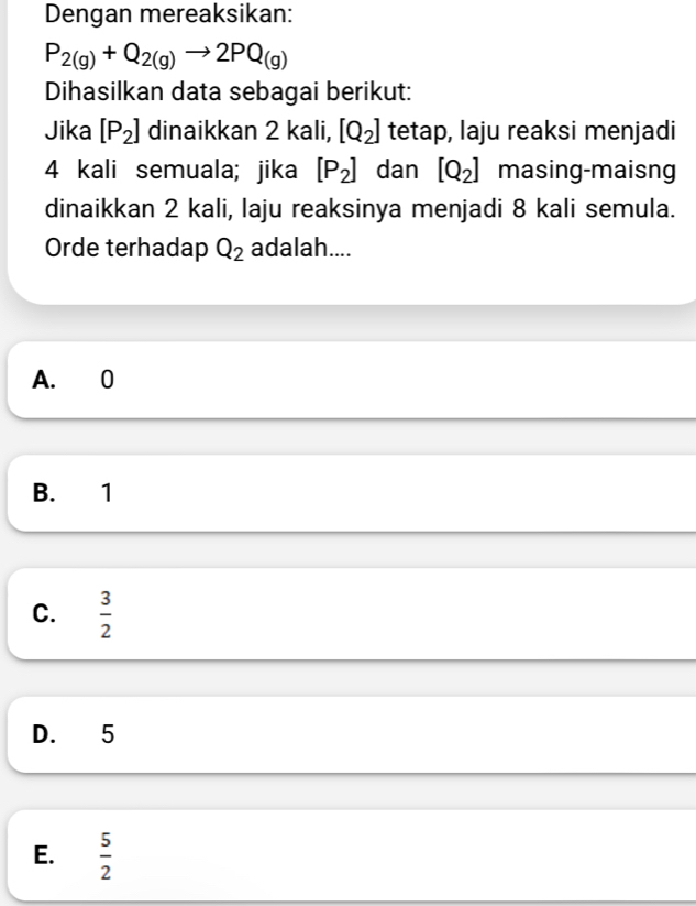 Dengan mereaksikan:
P_2(g)+Q_2(g)to 2PQ_(g)
Dihasilkan data sebagai berikut:
Jika [P_2] dinaikkan 2 kali, [Q_2] tetap, laju reaksi menjadi
4 kali semuala; jika [P_2] dan [Q_2] masing-maisng
dinaikkan 2 kali, laju reaksinya menjadi 8 kali semula.
Orde terhadap Q_2 adalah....
A. 0
B. 1
C.  3/2 
D. 5
E.  5/2 