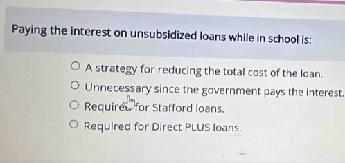 Paying the interest on unsubsidized loans while in school is:
A strategy for reducing the total cost of the loan.
Unnecessary since the government pays the interest.
Required for Stafford loans.
Required for Direct PLUS loans.