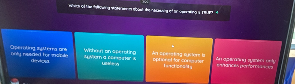 3/20
Which of the following statements about the necessity of an operating is TRUE? ◆
Operating systems are Without an operating An operating system is An operating system only
only needed for mobile system a computer is optional for computer enhances performances
devices useless functionality