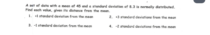 A set of data with a mean of 45 and a standard deviation of 8.3 is normally distributed. 
Find each value, given its distance from the mean. 
1. +1 standard deviation from the mean 2. +3 standard deviations from the mean 
3. -1 standard deviation from the mean 4. -2 standard deviations from the mean