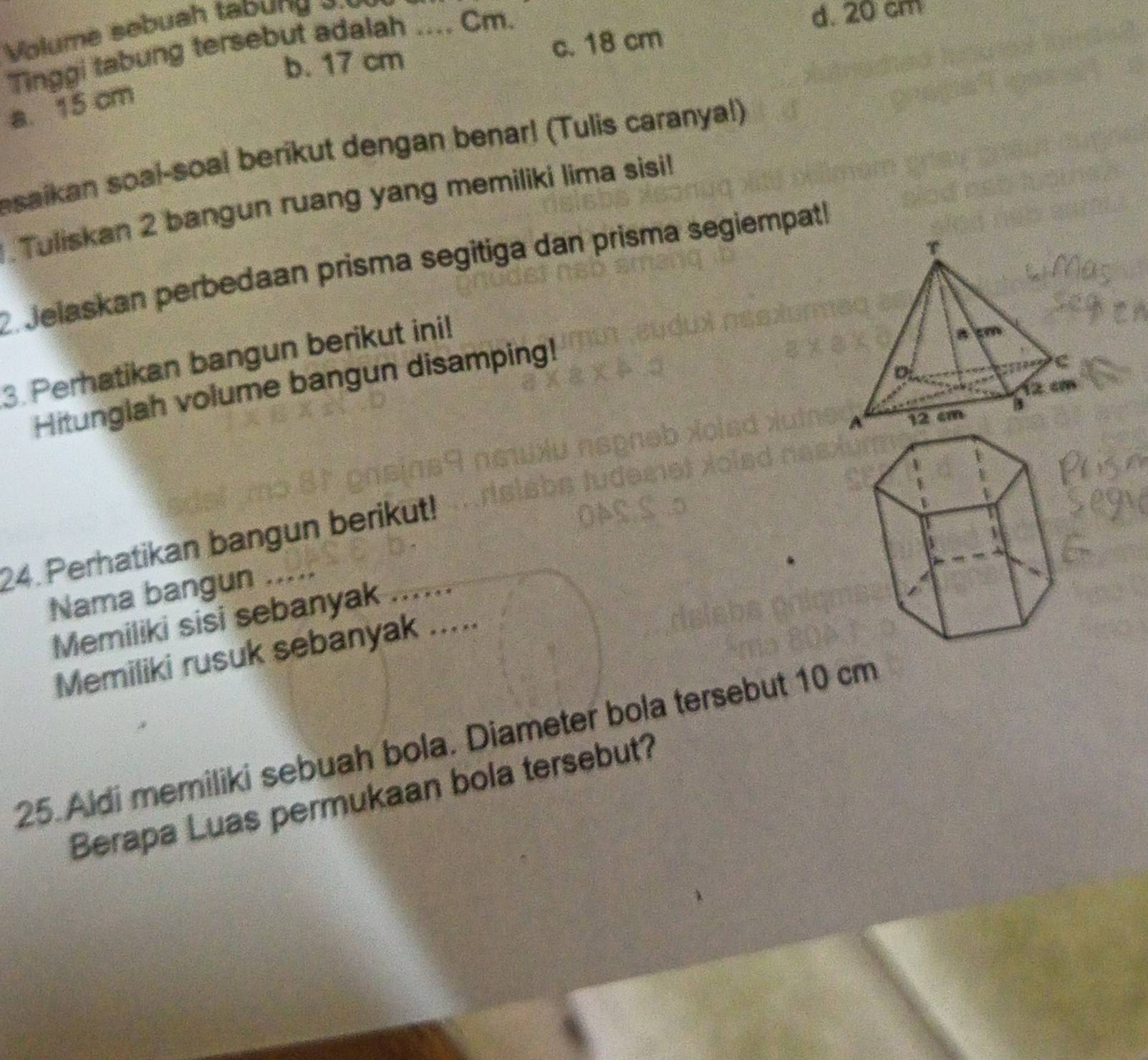 Volume sebuah tab n g 
Tinggi tabung tersebut adalah Cm.
d. 20 cm
b. 17 cm c. 18 cm
a. 15 cm
asaikan soal-soal berikut dengan benar! (Tulis caranya!)
1. Tuliskan 2 bangun ruang yang memiliki lima sisi!
P Jelaskan perbedaan prisma segitiga dan prisma segiempat!
3. Perhatikan bangun berikut ini!
Hitunglah volume bangun disamping!
24. Perhatikan bangun berikut!
Nama bangun .....
Memiliki sisi sebanyak ......
Memiliki rusuk sebanyak ..... 
25. Aldi memiliki sebuah bola. Diameter bola tersebut 10 cm
Berapa Luas permukaan bola tersebut?