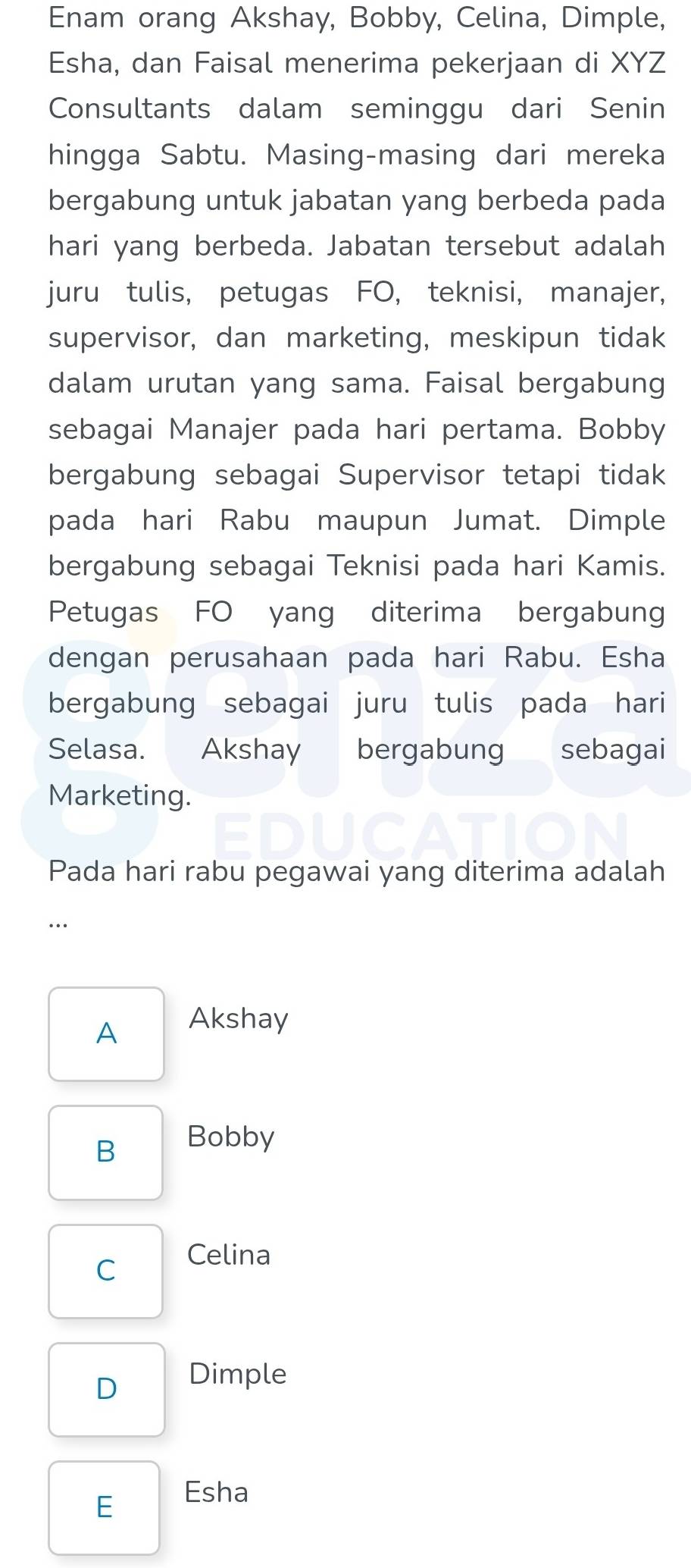 Enam orang Akshay, Bobby, Celina, Dimple,
Esha, dan Faisal menerima pekerjaan di XYZ
Consultants dalam seminggu dari Senin
hingga Sabtu. Masing-masing dari mereka
bergabung untuk jabatan yang berbeda pada
hari yang berbeda. Jabatan tersebut adalah
juru tulis, petugas FO, teknisi, manajer,
supervisor, dan marketing, meskipun tidak
dalam urutan yang sama. Faisal bergabung
sebagai Manajer pada hari pertama. Bobby
bergabung sebagai Supervisor tetapi tidak
pada hari Rabu maupun Jumat. Dimple
bergabung sebagai Teknisi pada hari Kamis.
Petugas FO yang diterima bergabung
dengan perusahaan pada hari Rabu. Esha
bergabung sebagai juru tulis pada hari
Selasa. Akshay bergabung sebagai
Marketing.
Pada hari rabu pegawai yang diterima adalah
..
A Akshay
B Bobby
C
Celina
D Dimple
Esha
E