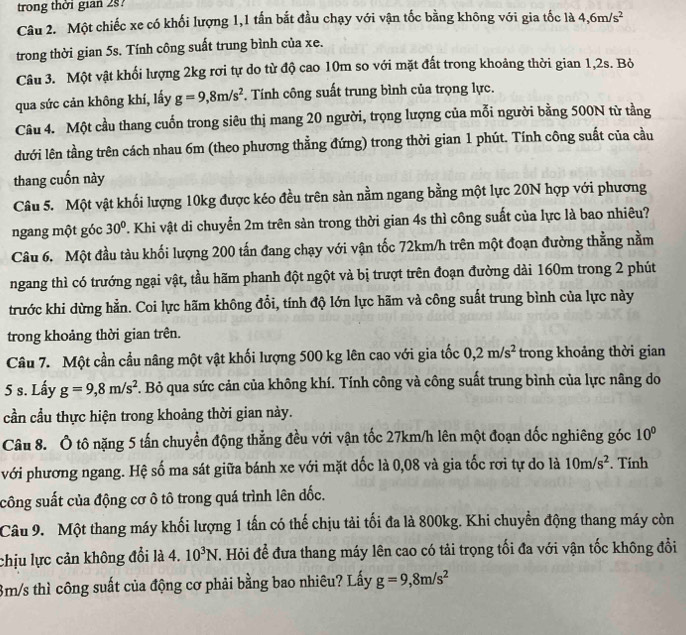 trong thời gian 2s?
Câu 2. Một chiếc xe có khối lượng 1,1 tấn bắt đầu chạy với vận tốc bằng không với gia tốc là 4,6m/s^2
trong thời gian 5s. Tính công suất trung bình của xe.
Câu 3. Một vật khối lượng 2kg rơi tự do từ độ cao 10m so với mặt đất trong khoảng thời gian 1,2s. Bỏ
qua sức cản không khí, lấy g=9,8m/s^2. Tính công suất trung bình của trọng lực.
Câu 4. Một cầu thang cuốn trong siêu thị mang 20 người, trọng lượng của mỗi người bằng 500N từ tằng
dưới lên tầng trên cách nhau 6m (theo phương thẳng đứng) trong thời gian 1 phút. Tính công suất của cầu
thang cuốn này
Câu 5. Một vật khối lượng 10kg được kéo đều trên sản nằm ngang bằng một lực 20N hợp với phương
ngang một góc 30° T. Khi vật di chuyển 2m trên sản trong thời gian 4s thì công suất của lực là bao nhiêu?
Câu 6. Một đầu tàu khối lượng 200 tấn đang chạy với vận tốc 72km/h trên một đoạn đường thẳng nằm
ngang thì có trướng ngại vật, tầu hãm phanh đột ngột và bị trượt trên đoạn đường dài 160m trong 2 phút
trước khi dừng hằn. Coi lực hãm không đổi, tính độ lớn lực hãm và công suất trung bình của lực này
trong khoảng thời gian trên.
Câu 7. Một cần cầu nâng một vật khối lượng 500 kg lên cao với gia tốc 0,2m/s^2 trong khoảng thời gian
5 s. Lấy g=9,8m/s^2. Bỏ qua sức cản của không khí. Tính công và công suất trung bình của lực nâng do
cần cầu thực hiện trong khoảng thời gian này.
Câu 8. Ô tô nặng 5 tấn chuyển động thẳng đều với vận tốc 27km/h lên một đoạn dốc nghiêng góc 10^0
với phương ngang. Hệ số ma sát giữa bánh xe với mặt dốc là 0,08 và gia tốc rơi tự do là 10m/s^2. Tính
công suất của động cơ ô tô trong quá trình lên dốc.
Câu 9. Một thang máy khối lượng 1 tấn có thế chịu tải tối đa là 800kg. Khi chuyển động thang máy còn
chịu lực cản không đổi là 4. 10^3N T. Hỏi để đưa thang máy lên cao có tải trọng tối đa với vận tốc không đổi
3m/s thì công suất của động cơ phải bằng bao nhiêu? Lấy g=9,8m/s^2