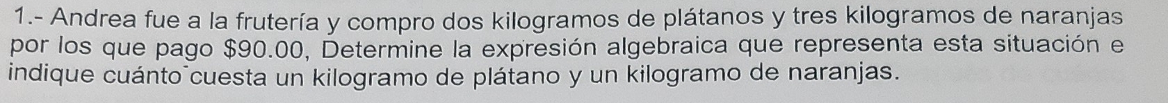 1.- Andrea fue a la frutería y compro dos kilogramos de plátanos y tres kilogramos de naranjas 
por los que pago $90.00, Determine la expresión algebraica que representa esta situación el 
indique cuánto cuesta un kilogramo de plátano y un kilogramo de naranjas.