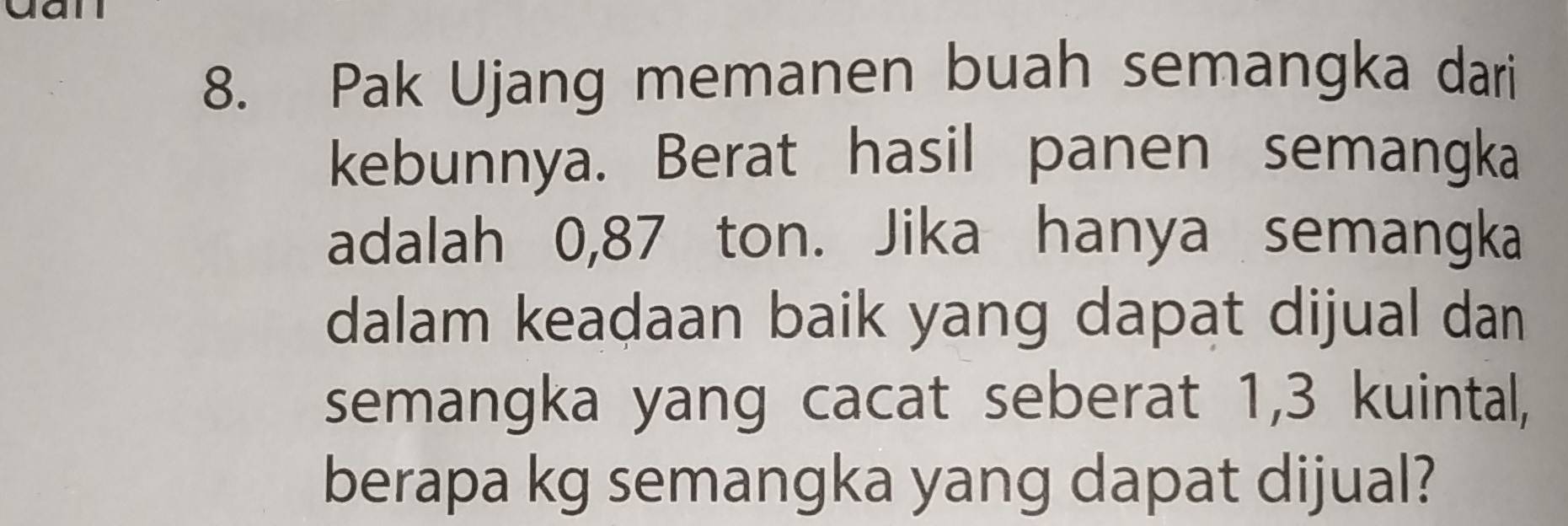 Pak Ujang memanen buah semangka dari 
kebunnya. Berat hasil panen semangka 
adalah 0,87 ton. Jika hanya semangka 
dalam keadaan baik yang dapat dijual dan 
semangka yang cacat seberat 1,3 kuintal, 
berapa kg semangka yang dapat dijual?