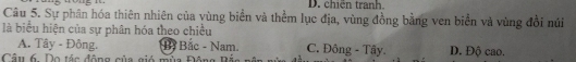 D. chiến tranh.
Câu 5. Sự phân hóa thiên nhiên của vùng biển và thềm lục địa, vùng đồng bằng ven biển và vùng đổi núi
là biểu hiện của sự phân hóa theo chiều
A. Tây - Đông. B Bắc - Nam. C. Đông - Tây D. Độ cao.
Câu 6 Do tác đông sủa giá mùa Đâng Đá