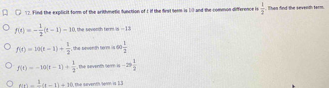 Find the explicit form of the arithmetic function of t if the first term is 10 and the common difference is  1/2 . Then find the seventh term.
f(t)=- 1/2 (t-1)-10 , the seventh term is -13
f(t)=10(t-1)+ 1/2  , the seventh term is 60 1/2 
f(t)=-10(t-1)+ 1/2  , the seventh term is -29 1/2 
f(t)=frac 1(t-1)+10 , the seventh term is 13