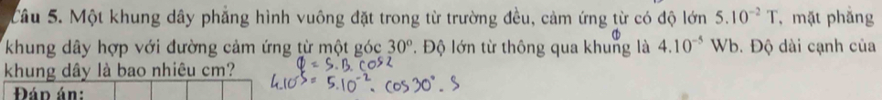 Một khung dây phẳng hình vuông đặt trong từ trường đều, cảm ứng từ có độ lớn 5.10^(-2)T , mặt phẳng 
khung dây hợp với đường cảm ứng từ một góc 30°. Độ lớn từ thông qua khung là 4.10^(-5) Wb. Độ dài cạnh của 
khung dây là bao nhiêu cm? 
Đáp án: