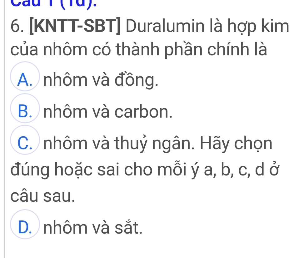 Cau T (1d).
6. [KNTT-SBT] Duralumin là hợp kim
của nhôm có thành phần chính là
A. nhôm và đồng.
B. nhôm và carbon.
C. nhôm và thuỷ ngân. Hãy chọn
đúng hoặc sai cho mỗi ý a, b, c, d ở
câu sau.
D. nhôm và sắt.