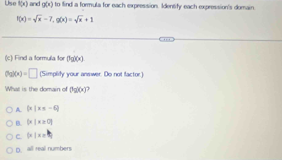 Use f(x) and g(x) to find a formula for each expression. Identify each expression's domain.
f(x)=sqrt(x)-7, g(x)=sqrt(x)+1
(c) Find a formula for (fg)(x).
(fg)(x)=□ (Simplify your answer. Do not factor.)
What is the domain of (fg)(x)
A.  x|x≤ -6
B. (x|x≥ 0
C.  x|x≥ vector a
D. all real numbers