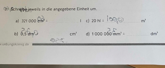 Schreibe jeweils in die angegebene Einheit um. 
a) 321000cm^2= _ _ | c) 20hl= _ m^3
b) 0, 5dm 1
cm^3 d) 1000000mm^3= _  dm^3
w.uebungskoenig.de