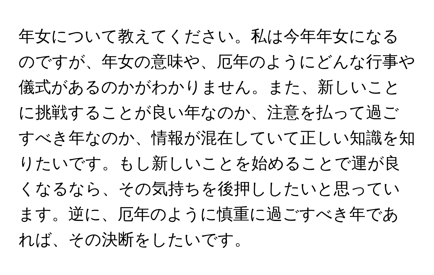 年女について教えてください。私は今年年女になるのですが、年女の意味や、厄年のようにどんな行事や儀式があるのかがわかりません。また、新しいことに挑戦することが良い年なのか、注意を払って過ごすべき年なのか、情報が混在していて正しい知識を知りたいです。もし新しいことを始めることで運が良くなるなら、その気持ちを後押ししたいと思っています。逆に、厄年のように慎重に過ごすべき年であれば、その決断をしたいです。