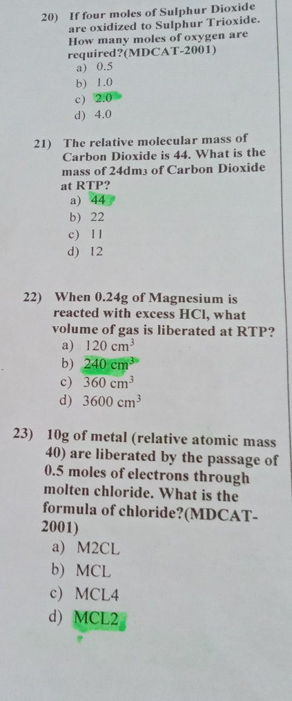 If four moles of Sulphur Dioxide
are oxidized to Sulphur Trioxide.
How many moles of oxygen are
required?(MDCAT-2001)
a) 0.5
b) 1.0
c) 2.0
d) 4.0
21) The relative molecular mass of
Carbon Dioxide is 44. What is the
mass of 24dm3 of Carbon Dioxide
at RTP?
a) 44
b) 22
c) l l
d) 12
22) When 0.24g of Magnesium is
reacted with excess HCl, what
volume of gas is liberated at RTP?
a) 120cm^3
b) 240cm^3
c) 360cm^3
d) 3600cm^3
23) 10g of metal (relative atomic mass
40) are liberated by the passage of
0.5 moles of electrons through
molten chloride. What is the
formula of chloride?(MDCAT-
2001)
a) M2CL
b) MCL
c) MCL4
d) MCL2