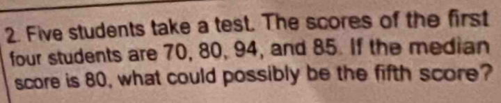 Five students take a test. The scores of the first 
four students are 70, 80, 94, and 85. If the median 
score is 80, what could possibly be the fifth score?