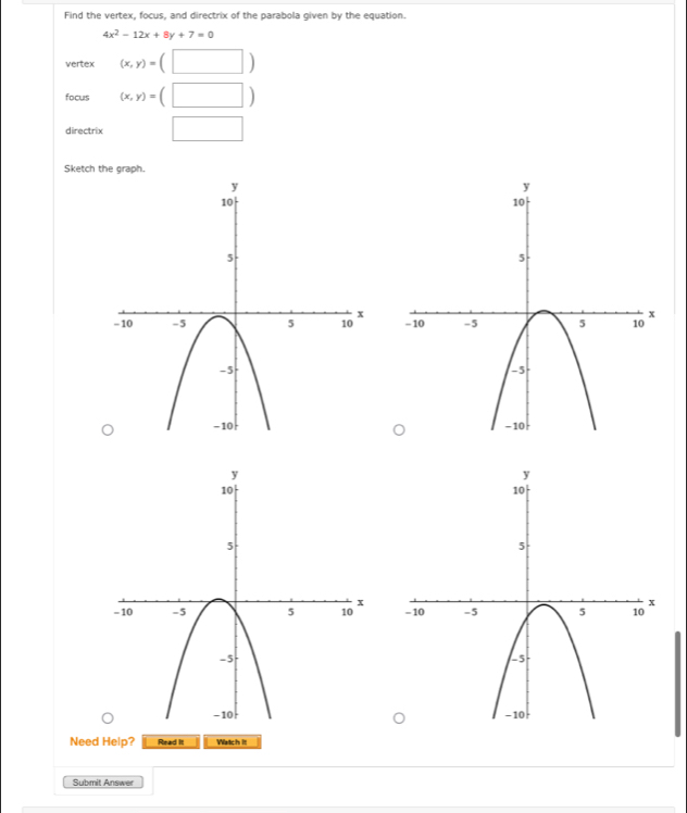 Find the vertex, focus, and directrix of the parabola given by the equation.
4x^2-12x+8y+7=0
vertex (x,y)=(□ )
focus (x,y)=(□ )
directrix □ 
Sketch the graph. 


Need Help? Read it Watch it 
Submit Answer