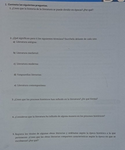 Contesta las siguientes preguntas. 
1. ¿Crees que la historia de la literatura se puede dividir en épocas? ¿Por qué? 
2. ¿Qué significan para ti los siguientes términos? Escríbelo delante de cada uno. 
a) Literatura antigua: 
b) Literatura medieval: 
c) Literatura moderna: 
d) Vanguardias literarias: 
e) Literatura contemporánea: 
3. ¿Crees que los procesos históricos han influido en la literatura? ¿De qué forma? 
4. ¿Consideras que la literatura ha influido de alguna manera en los procesos históricos? 
5. Registra los títulos de algunas obras literarias y ordénalas según la época histórica a la que 
pertenecen. ¿Crees que las obras literarias comparten características según la época en que se 
escribieron? ¿Por qué?