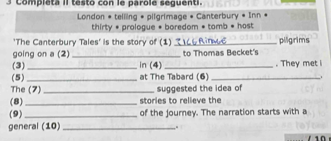 Completa II testo con le parole seguenti. 
London * telling • pilgrimage • Canterbury • Inn « 
thirty • prologue • boredom • tomb • host 
‘The Canterbury Tales’ is the story of (1) _pilgrims 
going on a (2) _to Thomas Becket's 
(3)_ in (4) _. They met i 
(5)_ at The Tabard (6) _. 
The (7) _suggested the idea of 
(8)_ stories to relieve the 
(9)_ of the journey. The narration starts with a 
general (10)_ 
. 
10