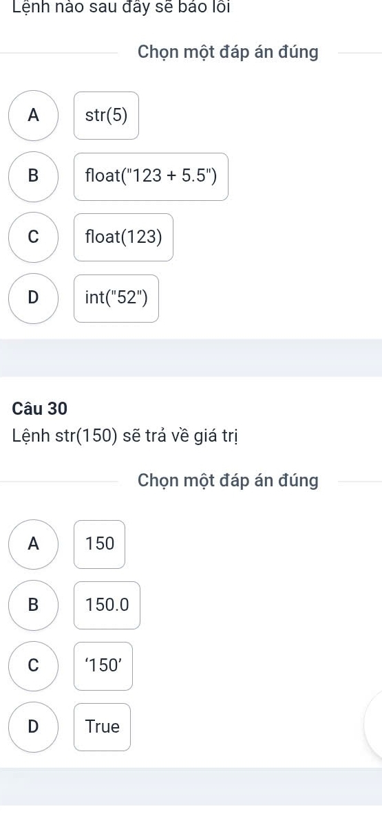 Lệnh nào sau đãy sẽ bảo lồi
Chọn một đáp án đúng
A str(5)
B float (''123+5.5'')
C float (123)
D int(''52'')
Câu 30
Lệnh str(150) sẽ trả về giá trị
Chọn một đáp án đúng
A 150
B 150.0
C '150'
D True