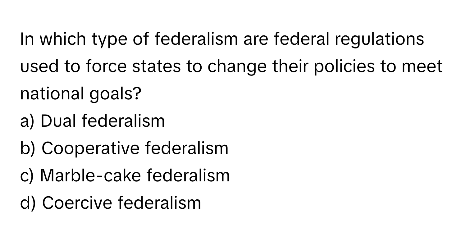 In which type of federalism are federal regulations used to force states to change their policies to meet national goals?

a) Dual federalism
b) Cooperative federalism
c) Marble-cake federalism
d) Coercive federalism