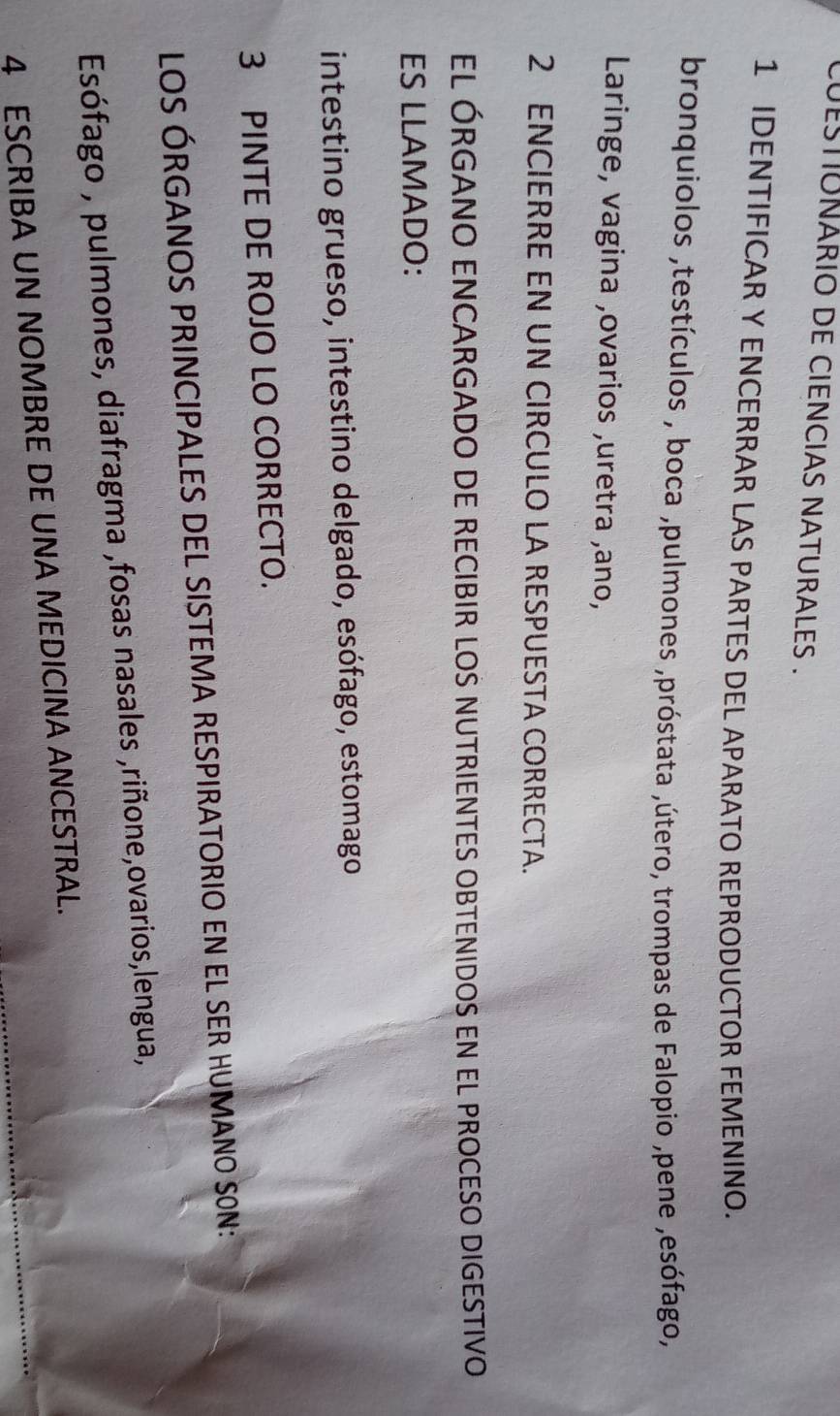 cUESTUNARIO DE CIENCIAS NATURALES . 
1 IDENTIFICAR Y ENCERRAR LAS PARTES DEL APARATO REPRODUCTOR FEMENINO. 
bronquiolos ,testículos , boca ,pulmones ,próstata ,útero, trompas de Falopio ,pene ,esófago, 
Laringe, vagina ,ovarios ,uretra ,ano, 
2 ENCIERRE EN UN CIRCULO LA RESPUESTA CORRECTA. 
EL ÓRGANO ENCARGADO DE RECIBIR LOS NUTRIENTES OBTENIDOS EN EL PROCESO DIGESTIVO 
ES LLAMADO: 
intestino grueso, intestino delgado, esófago, estomago 
3 PINTE DE ROJO LO CORRECTO. 
LOS ÓRGANOS PRINCIPALES DEL SISTEMA RESPIRATORIO EN EL SER HUMANO SON: 
Esófago , pulmones, diafragma ,fosas nasales ,riñone,ovarios,lengua, 
4 ESCRIBA UN NOMBRE DE UNA MEDICINA ANCESTRAL.