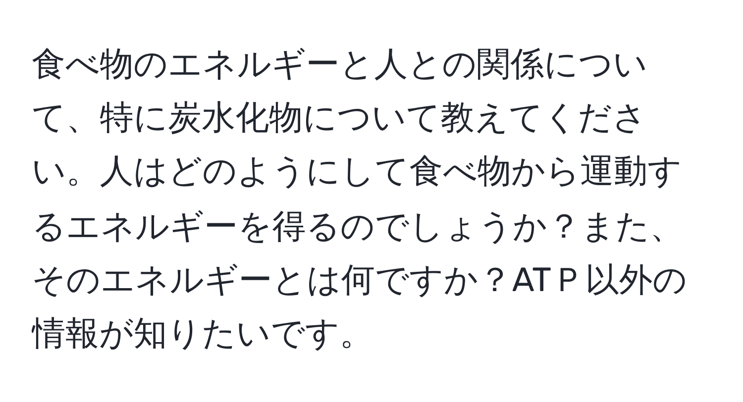 食べ物のエネルギーと人との関係について、特に炭水化物について教えてください。人はどのようにして食べ物から運動するエネルギーを得るのでしょうか？また、そのエネルギーとは何ですか？ATＰ以外の情報が知りたいです。