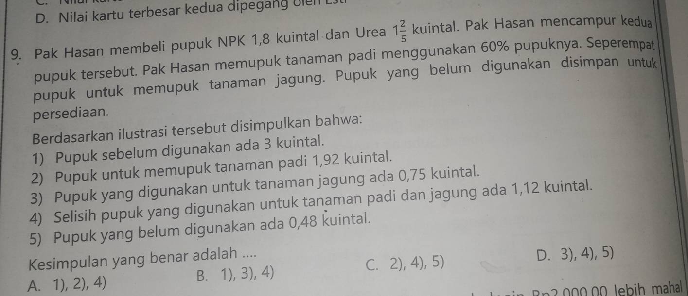 D. Nilai kartu terbesar kedua dipegang uiel L
9. Pak Hasan membeli pupuk NPK 1,8 kuintal dan Urea 1 2/5 kuintal. Pak Hasan mencampur kedua
pupuk tersebut. Pak Hasan memupuk tanaman padi menggunakan 60% pupuknya. Seperempat
pupuk untuk memupuk tanaman jagung. Pupuk yang belum digunakan disimpan untuk
persediaan.
Berdasarkan ilustrasi tersebut disimpulkan bahwa:
1) Pupuk sebelum digunakan ada 3 kuintal.
2) Pupuk untuk memupuk tanaman padi 1,92 kuintal.
3) Pupuk yang digunakan untuk tanaman jagung ada 0,75 kuintal.
4) Selisih pupuk yang digunakan untuk tanaman padi dan jagung ada 1, 12 kuintal.
5) Pupuk yang belum digunakan ada 0,48 kuintal.
C. 2), 4), 5) D. 3), 4), 5)
Kesimpulan yang benar adalah ....
A. 1), 2), 4) B. 1), 3), 4)
ih ma al