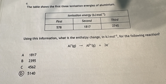 The table shows the first three ionisation energies of aluminium.
Using this information, what is the enthalpy change, in kJmol^(-1) , for the following reaction?
Al^+(g)to Al^(3+)(g)+2e^-
A 1817
B 2395
C 4562
D 5140