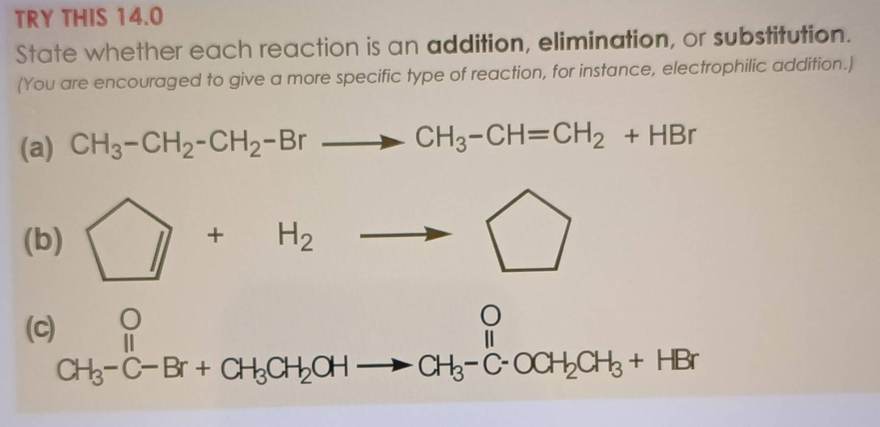 TRY THIS 14.0 
State whether each reaction is an addition, elimination, or substitution. 
(You are encouraged to give a more specific type of reaction, for instance, electrophilic addition.) 
(a) CH_3-CH_2-CH_2-Brto CH_3-CH=CH_2+HBr
(b) □ +H_2to □
(c)
beginarrayr O CH_3-C-Br+CH_3CH_2OHto CH_3-C-OCH_2CH_3+HBrendarray