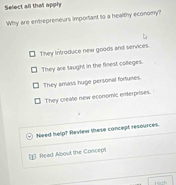 Select all that apply
Why are entrepreneurs important to a healthy economy?
They introduce new goods and services.
They are taught in the finest colleges.
They amass huge personal fortunes.
They create new economic enterprises.
Need help? Revlew these concept resources.
D Read About the Concept
Hiah