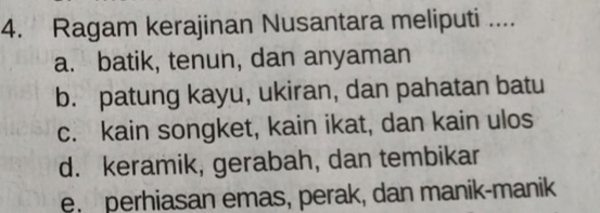 Ragam kerajinan Nusantara meliputi ....
a. batik, tenun, dan anyaman
b. patung kayu, ukiran, dan pahatan batu
c. kain songket, kain ikat, dan kain ulos
d. keramik, gerabah, dan tembikar
e. perhiasan emas, perak, dan manik-manik