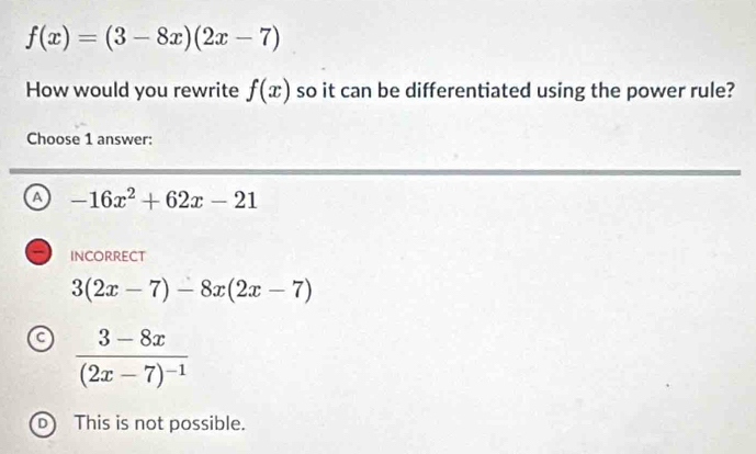 f(x)=(3-8x)(2x-7)
How would you rewrite f(x) so it can be differentiated using the power rule?
Choose 1 answer:
a -16x^2+62x-21
incorrect
3(2x-7)-8x(2x-7)
a frac 3-8x(2x-7)^-1
D This is not possible.