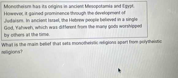 Monotheism has its origins in ancient Mesopotamia and Egypt. 
However, it gained prominence through the development of 
Judaism. In ancient Israel, the Hebrew people believed in a single 
God, Yahweh, which was different from the many gods worshipped 
by others at the time. 
What is the main belief that sets monotheistic religions apart from polytheistic 
religions?