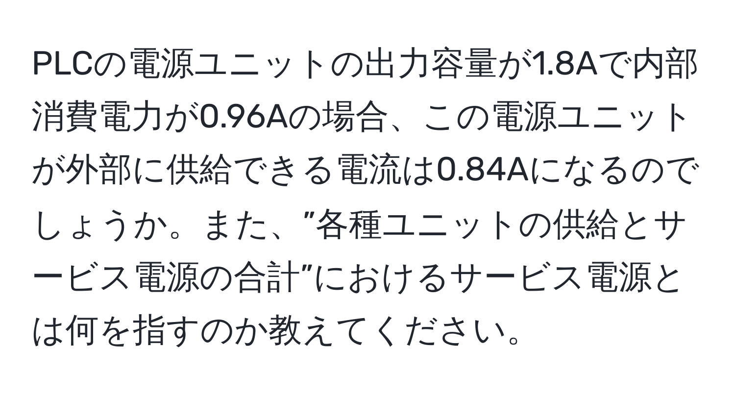 PLCの電源ユニットの出力容量が1.8Aで内部消費電力が0.96Aの場合、この電源ユニットが外部に供給できる電流は0.84Aになるのでしょうか。また、”各種ユニットの供給とサービス電源の合計”におけるサービス電源とは何を指すのか教えてください。