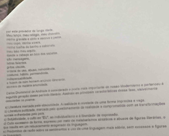 por este provador de longa idade.
Meu lenço, meu relógio, meu chaveiro,
minha gravata e cinto e escova e pente.
meu copo, minha xicara.
minha toalha de banho e saberrete.
meu isso meu aquilo.
dende a cabeça ao bico dos sapatos.
são mensagens.
letras falantes.
gritos visuais.
ordens de uso, abuso, reincidência,
costume, hábito, permanência.
indispensabiidade.
e fazem de mim homem-anúncio itinerante.
escravo da matéria anunolada.
Carlos Drummend de Andrade é considerado o poeta mais importante do nosso Modernismo e pertenceu à
segundo geração desse período literário. Assinaie as principais características dessa fase, visivelmente
detectadas no poema:
a) Literatura marcada pela obscuridade. A realidade é revelada de uma forma imprecisa e vaga.
b) Literalura politizada, marcada pela questionamento da realidade e comprometida com as transformações
sociais enfrentadas pelo país.
c) Subjetividade, o culto ao "EU", ao individualismo é á liberdade de expressão.
d) Culto excessivo da forma, expresso por meio de malabarismos sintáticos o abusos de figuras literárias, o
que resulta em um rebuscamento exagerado da línguagem.
e) Predomínio da razão sobre os sentimentos e uso de uma linguagem mais sóbria, sem excessos e figuras