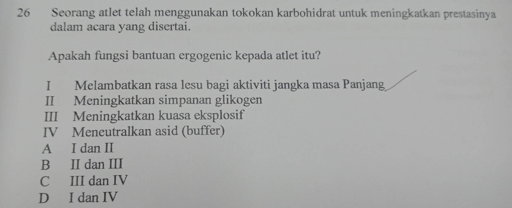 Seorang atlet telah menggunakan tokokan karbohidrat untuk meningkatkan prestasinya
dalam acara yang disertai.
Apakah fungsi bantuan ergogenic kepada atlet itu?
I Melambatkan rasa lesu bagi aktiviti jangka masa Panjang
II Meningkatkan simpanan glikogen
III Meningkatkan kuasa eksplosif
IV Meneutralkan asid (buffer)
A I dan II
B II dan III
C III dan IV
D I dan IV