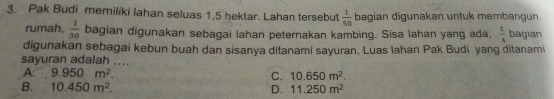 Pak Budi memiliki lahan seluas 1,5 hektar. Lahan tersebut  1/50  bagian digunakan untuk membangun
rumah,  1/30  bagian digunakan sebagai lahan peternakan kambing. Sisa lahan yang ada,  1/4  bagian
digunakan sebagai kebun buah dan sisanya ditanami sayuran. Luas Iahan Pak Budi yang ditanami
sayuran adalah ....
A. 9.950m^2. C. 10.650m^2.
B. 10.450m^2. D. 11.250m^2