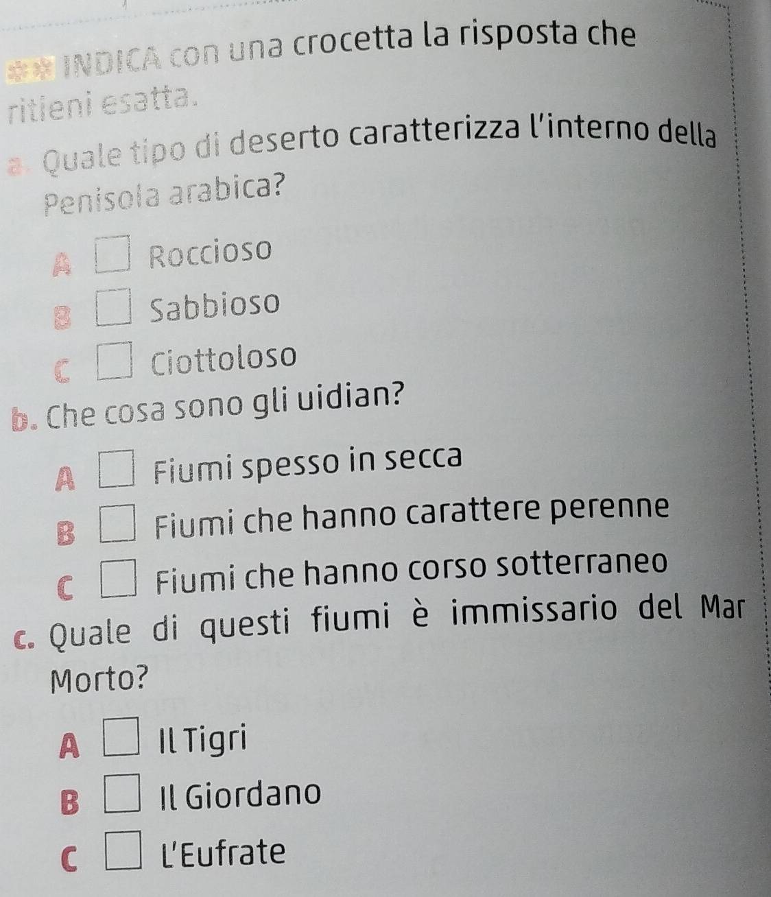 =* INDICA con una crocetta la risposta che
ritieni esatta.
a. Quale tipo di deserto caratterizza l'interno della
Penisola arabica?
A Roccioso
B Sabbioso
Ciottoloso
b. Che cosa sono gli uidian?
A Fiumi spesso in secca
B
Fiumi che hanno carattere perenne
C
Fiumi che hanno corso sotterraneo
c. Quale di questi fiumi è immissario del Mar
Morto?
A Il Tigri
B Il Giordano
C L'Eufrate