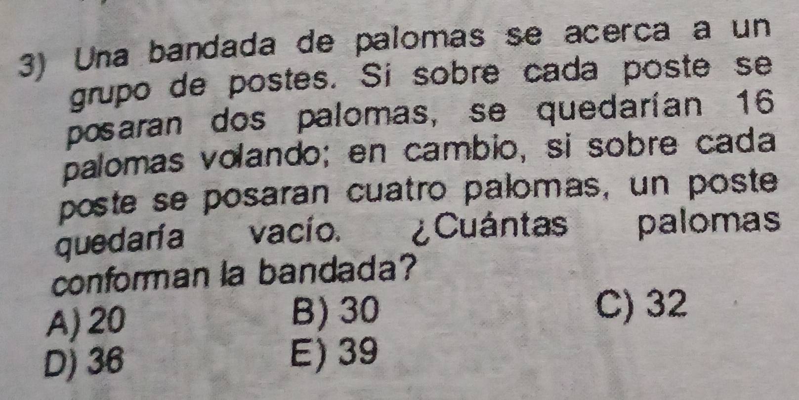 Una bandada de palomas se acerca a un
grupo de postes. Si sobre cada poste se
posaran dos palomas, se quedarían 16
palomas volando; en cambio, si sobre cada
poste se posaran cuatro palomas, un poste
quedaría vacío. ¿Cuántas palomas
conforman la bandada?
A) 20 B) 30
C) 32
D) 36
E) 39