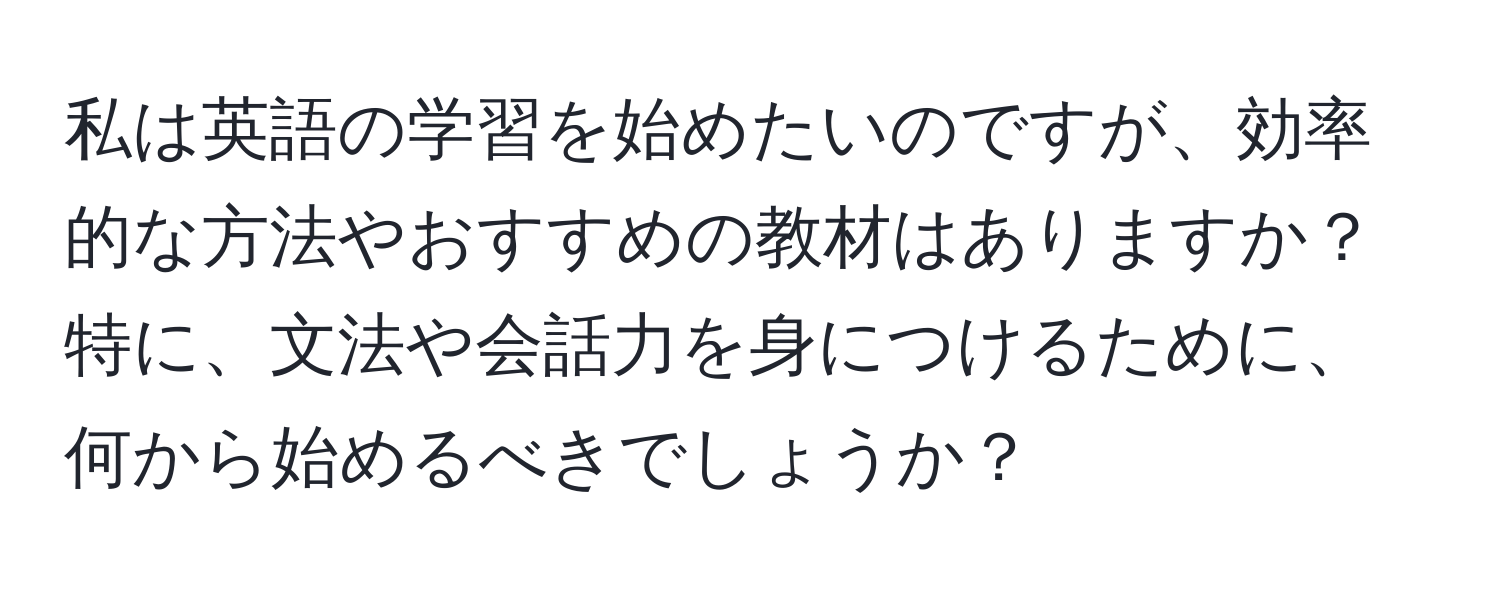 私は英語の学習を始めたいのですが、効率的な方法やおすすめの教材はありますか？特に、文法や会話力を身につけるために、何から始めるべきでしょうか？