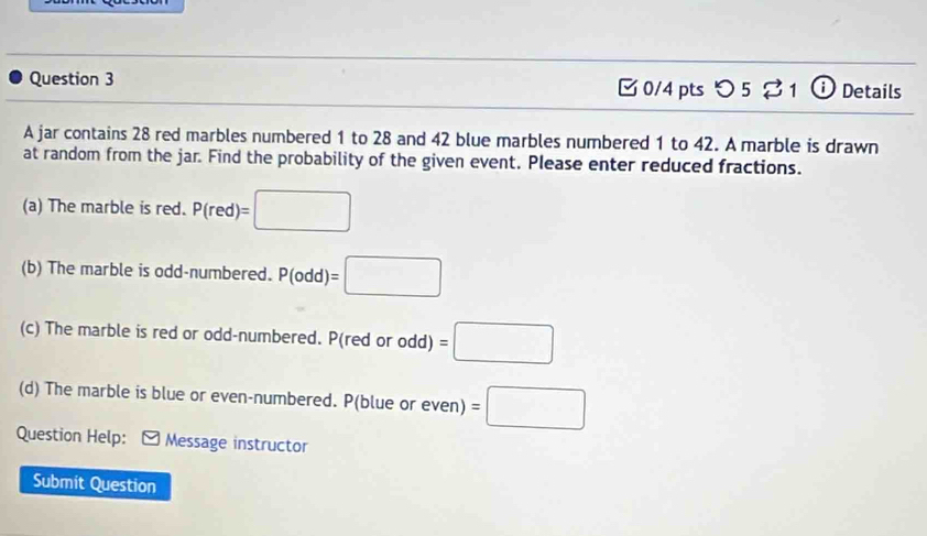 [0/4 pts つ 5 1 ⓘ Details 
A jar contains 28 red marbles numbered 1 to 28 and 42 blue marbles numbered 1 to 42. A marble is drawn 
at random from the jar. Find the probability of the given event. Please enter reduced fractions. 
(a) The marble is red. P(red)=□
(b) The marble is odd-numbered. P(odd)=□
(c) The marble is red or odd-numbered. P(red or odd) =□
(d) The marble is blue or even-numbered. P(b l_1 ue or even) =□
Question Help: [ Message instructor 
Submit Question