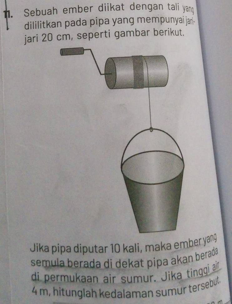 Sebuah ember diikat dengan tali yang 
dililitkan pada pipa yang mempunyai jari- 
jari 20 cm, seperti gambar berikut. 
Jika pipa diputar 10 kali, maka ember yang 
semula berada di dekat pipa akan berada 
di permukaan air sumur. Jika tinggi ar
4 m, hitunglah kedalaman sumur tersebut.