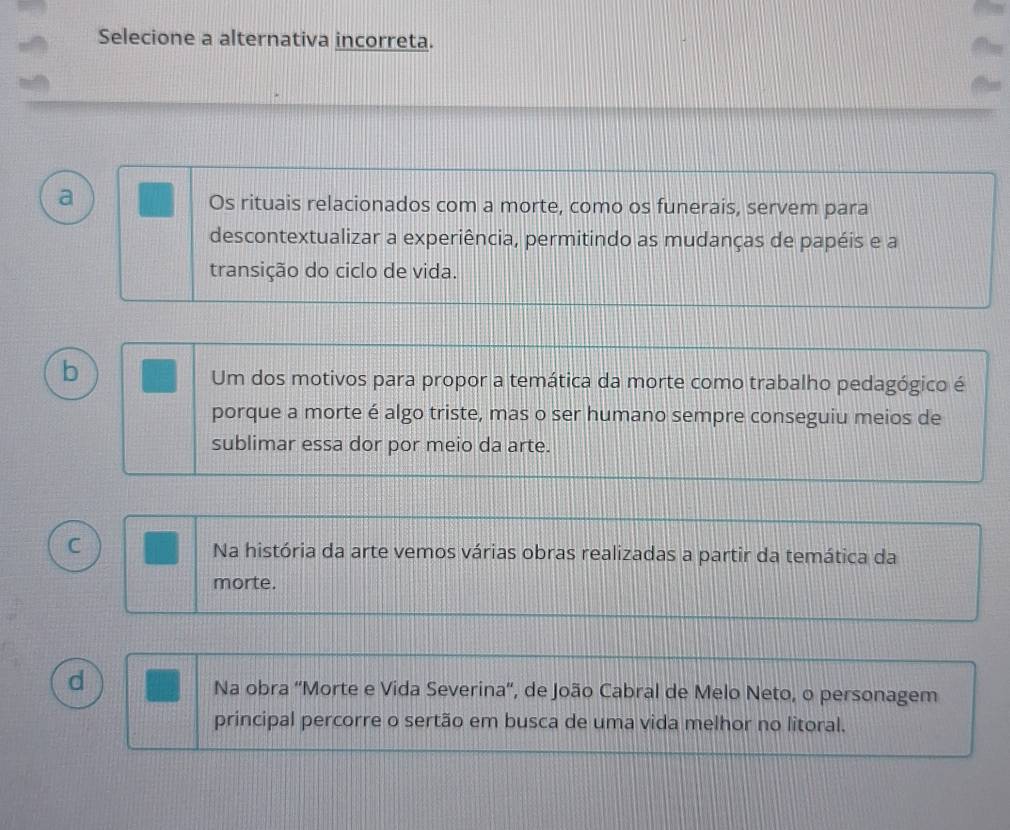 Selecione a alternativa incorreta.
a
Os rituais relacionados com a morte, como os funerais, servem para
descontextualizar a experiência, permitindo as mudanças de papéis e a
transição do ciclo de vida.
b
Um dos motivos para propor a temática da morte como trabalho pedagógico é
porque a morte é algo triste, mas o ser humano sempre conseguiu meios de
sublimar essa dor por meio da arte.
C Na história da arte vemos várias obras realizadas a partir da temática da
morte.
d
Na obra 'Morte e Vida Severina”, de João Cabral de Melo Neto, o personagem
principal percorre o sertão em busca de uma vida melhor no litoral.