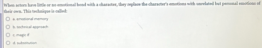 When actors have little or no emotional bond with a character, they replace the character's emotions with unrelated but personal emotions of
their own. This technique is called:
a. emotional memory
b. technical approach
c. magic if
d. substitution