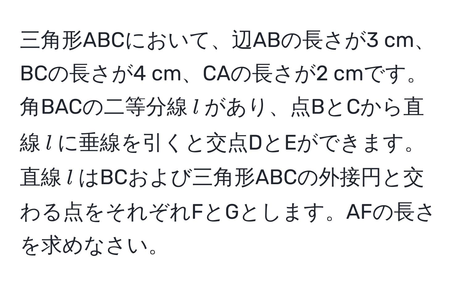 三角形ABCにおいて、辺ABの長さが3 cm、BCの長さが4 cm、CAの長さが2 cmです。角BACの二等分線$l$があり、点BとCから直線$l$に垂線を引くと交点DとEができます。直線$l$はBCおよび三角形ABCの外接円と交わる点をそれぞれFとGとします。AFの長さを求めなさい。