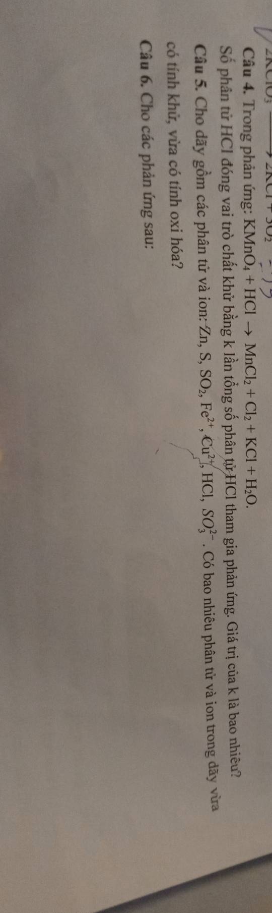Trong phản ứng: KMnO_4+HClto MnCl_2+Cl_2+KCl+H_2O. 
Số phân tử HCl đóng vai trò chất khử bằng k lần tổng số phân tử HCl tham gia phản ứng. Giá trị của k là bao nhiêu? 
Câu 5. Cho dãy gồm các phân tử và ion: Zn, S, SO_2, Fe^(2+), Cu^(2+), HCl, SO_3^(2-). Có bao nhiêu phân tử và ion trong dãy vừa 
có tính khử, vừa có tính oxi hóa? 
Câu 6. Cho các phản ứng sau: