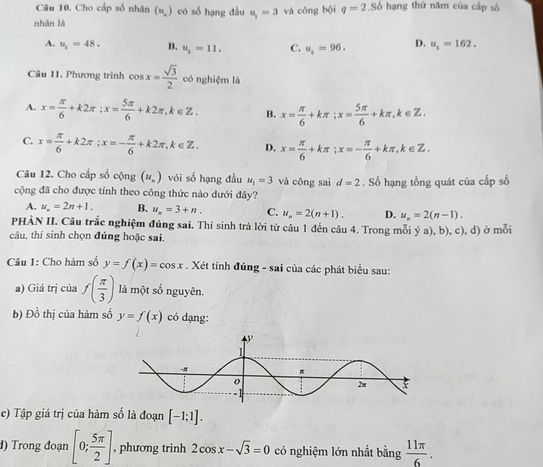 Cho cấp số nhân (u_n) có số hạng đầu u_1=3 và công bội q=2.Sdot o hạng thứ năm của cấp số
nhân là
A. u_b=48. B. u_5=11. C. u_s=96.
D. u_s=162.
Câu 11. Phương trình cos x= sqrt(3)/2  có nghiệm là
A. x= π /6 +k2π ;x= 5π /6 +k2π ,k∈ Z.
B. x= π /6 +kπ ;x= 5π /6 +kπ ,k∈ Z.
C. x= π /6 +k2π ;x=- π /6 +k2π ,k∈ Z.
D. x= π /6 +kπ ;x=- π /6 +kπ ,k∈ Z.
Câu 12. Cho cấp số cộng (u_n) vói số hạng đầu u_1=3 và công sai d=2. Số hạng tổng quát của cấp số
cộng đã cho được tính theo công thức nào dưới đây?
A. u_n=2n+1. B. u_n=3+n. C. u_n=2(n+1). D. u_n=2(n-1).
PHÀN II. Câu trắc nghiệm đúng sai. Thí sinh trả lời từ câu 1 đến câu 4. Trong mỗi ý a), b), c), d) ở mỗi
câu, thí sinh chọn đúng hoặc sai.
Câu 1: Cho hàm số y=f(x)=cos x. Xét tính đúng - sai của các phát biểu sau:
a) Giá trị của f( π /3 ) là một số nguyên.
b) Đồ thị của hàm số y=f(x) có dạng:
c) Tập giá trị của hàm số là đoạn [-1;1].
d) Trong đoạn [0; 5π /2 ] , phương trình 2cos x-sqrt(3)=0 có nghiệm lớn nhất bằng  11π /6 .