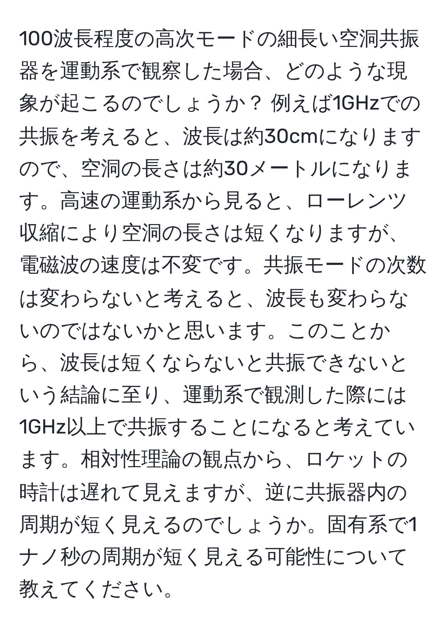 100波長程度の高次モードの細長い空洞共振器を運動系で観察した場合、どのような現象が起こるのでしょうか？ 例えば1GHzでの共振を考えると、波長は約30cmになりますので、空洞の長さは約30メートルになります。高速の運動系から見ると、ローレンツ収縮により空洞の長さは短くなりますが、電磁波の速度は不変です。共振モードの次数は変わらないと考えると、波長も変わらないのではないかと思います。このことから、波長は短くならないと共振できないという結論に至り、運動系で観測した際には1GHz以上で共振することになると考えています。相対性理論の観点から、ロケットの時計は遅れて見えますが、逆に共振器内の周期が短く見えるのでしょうか。固有系で1ナノ秒の周期が短く見える可能性について教えてください。