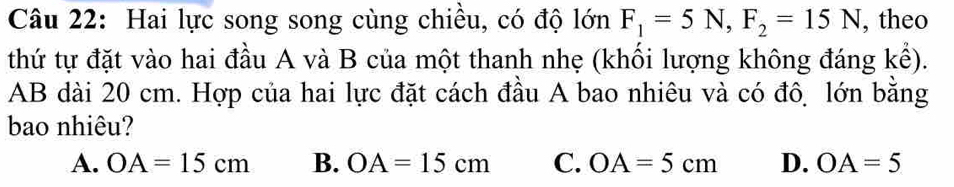 Hai lực song song cùng chiều, có độ lớn F_1=5N, F_2=15N , theo
thứ tự đặt vào hai đầu A và B của một thanh nhẹ (khối lượng không đáng kể).
AB dài 20 cm. Hợp của hai lực đặt cách đầu A bao nhiêu và có đô, lớn bằng
bao nhiêu?
A. OA=15cm B. OA=15cm C. OA=5cm D. OA=5