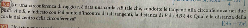  
162 In una circonferenza di raggio r, è data una corda AB tale che, condotte le tangenti alla circonferenza nei due 
punti A e B, e indicato con P il punto d’incontro di tali tangenti, la distanza di P da AB è 4r. Qual è la distanza della 
corda dal centro della circonferenza? 
U n tri e n s
[(sqrt(5)-2)r]